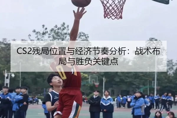 CS2残局位置与经济节奏分析:战术布局与胜负关键点